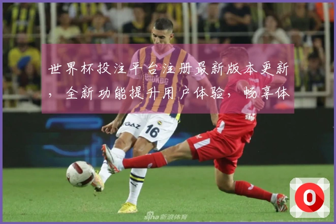 世界杯投注平台注册最新版本更新，全新功能提升用户体验，畅享体育直播乐趣！