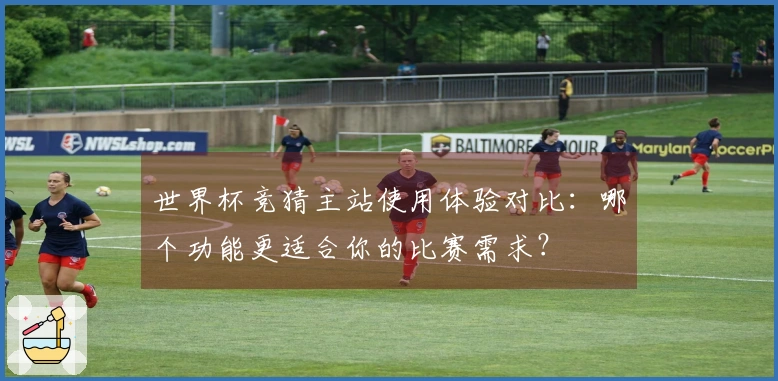 世界杯竞猜主站使用体验对比：哪个功能更适合你的比赛需求？